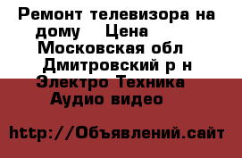 Ремонт телевизора на дому. › Цена ­ 300 - Московская обл., Дмитровский р-н Электро-Техника » Аудио-видео   